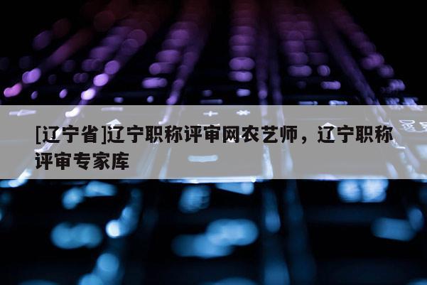[辽宁省]辽宁职称评审网农艺师，辽宁职称评审专家库