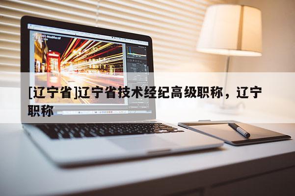 [辽宁省]辽宁省技术经纪高级职称，辽宁 职称