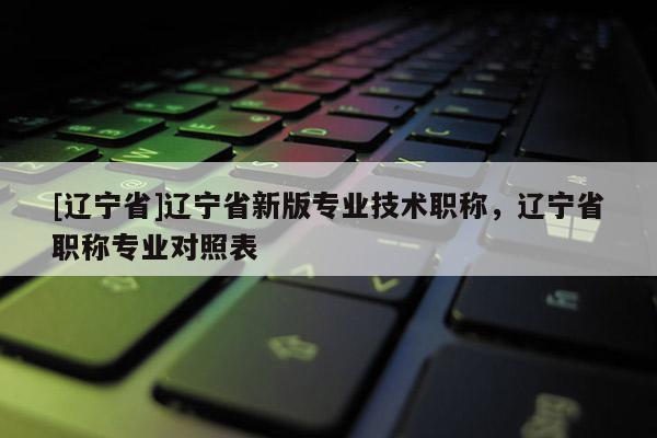 [辽宁省]辽宁省新版专业技术职称，辽宁省职称专业对照表