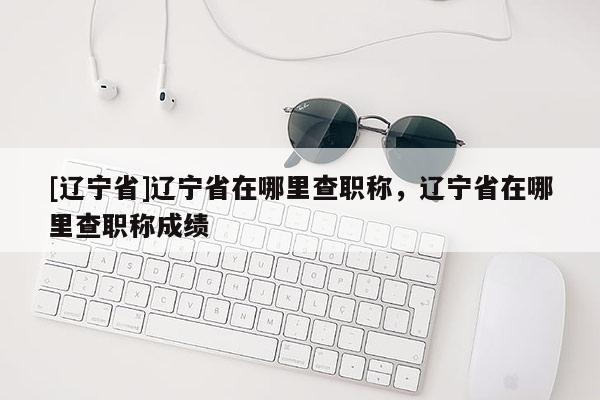 [辽宁省]辽宁省在哪里查职称，辽宁省在哪里查职称成绩