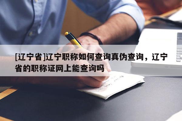 [辽宁省]辽宁职称如何查询真伪查询，辽宁省的职称证网上能查询吗