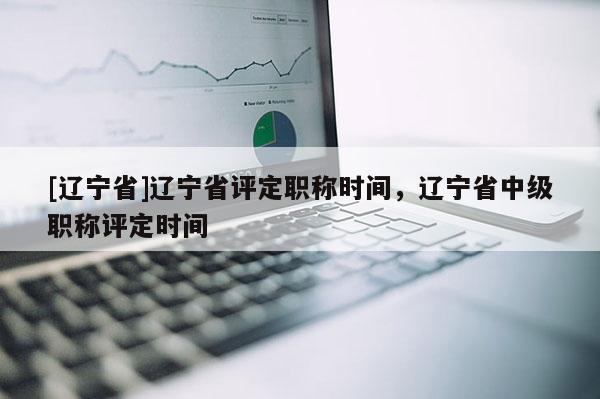 [辽宁省]辽宁省评定职称时间，辽宁省中级职称评定时间