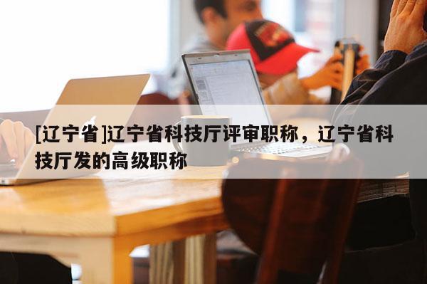 [辽宁省]辽宁省科技厅评审职称，辽宁省科技厅发的高级职称