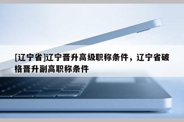[辽宁省]辽宁晋升高级职称条件，辽宁省破格晋升副高职称条件