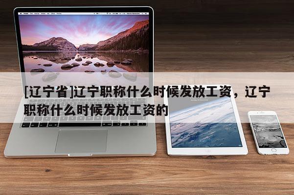 [辽宁省]辽宁职称什么时候发放工资，辽宁职称什么时候发放工资的