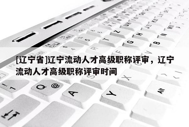 [辽宁省]辽宁流动人才高级职称评审，辽宁流动人才高级职称评审时间