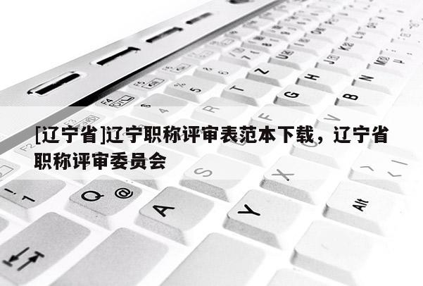[辽宁省]辽宁职称评审表范本下载，辽宁省职称评审委员会