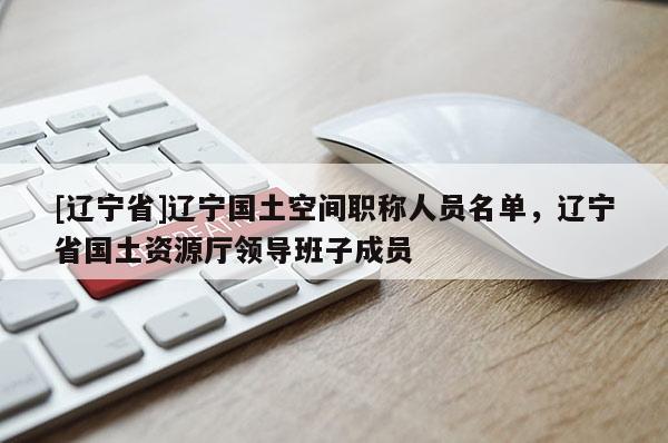 [辽宁省]辽宁国土空间职称人员名单，辽宁省国土资源厅领导班子成员