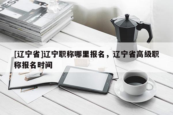[辽宁省]辽宁职称哪里报名，辽宁省高级职称报名时间