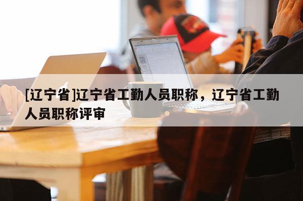 [辽宁省]辽宁省工勤人员职称，辽宁省工勤人员职称评审