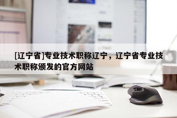 [辽宁省]专业技术职称辽宁，辽宁省专业技术职称颁发的官方网站