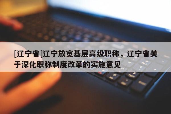 [辽宁省]辽宁放宽基层高级职称，辽宁省关于深化职称制度改革的实施意见