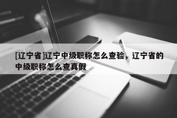 [辽宁省]辽宁中级职称怎么查验，辽宁省的中级职称怎么查真假