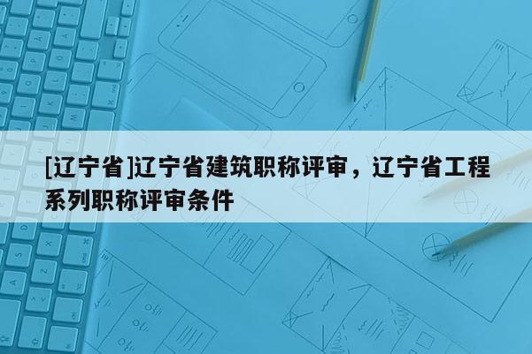 [辽宁省]辽宁省建筑职称评审，辽宁省工程系列职称评审条件