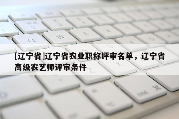 [辽宁省]辽宁省农业职称评审名单，辽宁省高级农艺师评审条件