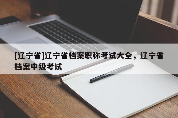 [辽宁省]辽宁省档案职称考试大全，辽宁省档案中级考试