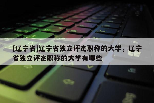 [辽宁省]辽宁省独立评定职称的大学，辽宁省独立评定职称的大学有哪些