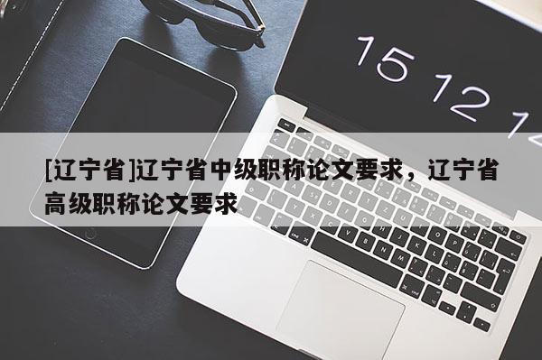 [辽宁省]辽宁省中级职称论文要求，辽宁省高级职称论文要求