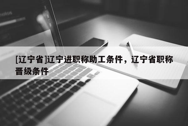[辽宁省]辽宁进职称助工条件，辽宁省职称晋级条件