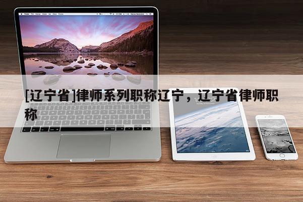 [辽宁省]律师系列职称辽宁，辽宁省律师职称