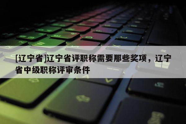 [辽宁省]辽宁省评职称需要那些奖项，辽宁省中级职称评审条件