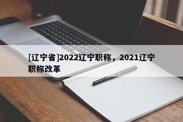 [辽宁省]2022辽宁职称，2021辽宁职称改革