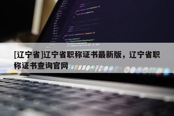[辽宁省]辽宁省职称证书最新版，辽宁省职称证书查询官网