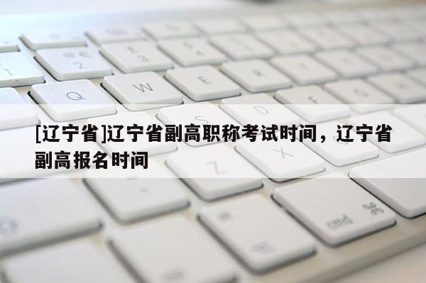 [辽宁省]辽宁省副高职称考试时间，辽宁省副高报名时间