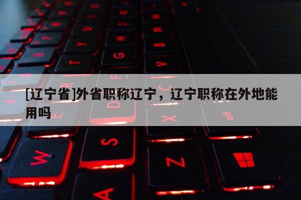 [辽宁省]外省职称辽宁，辽宁职称在外地能用吗