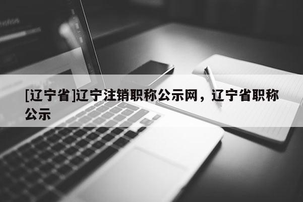 [辽宁省]辽宁注销职称公示网，辽宁省职称公示