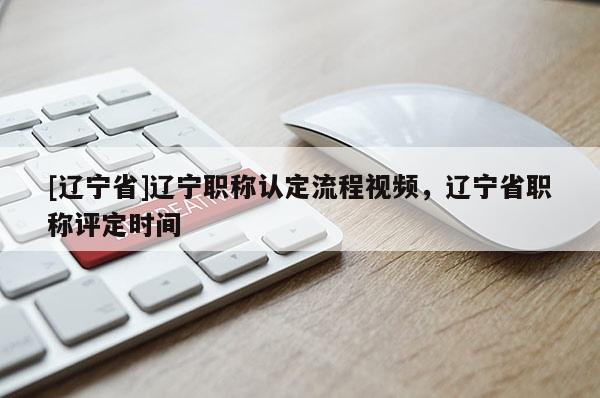 [辽宁省]辽宁职称认定流程视频，辽宁省职称评定时间