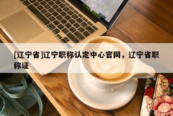[辽宁省]辽宁职称认定中心官网，辽宁省职称证