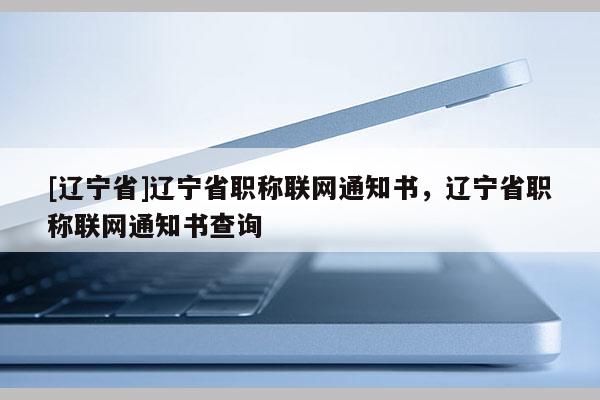 [辽宁省]辽宁省职称联网通知书，辽宁省职称联网通知书查询