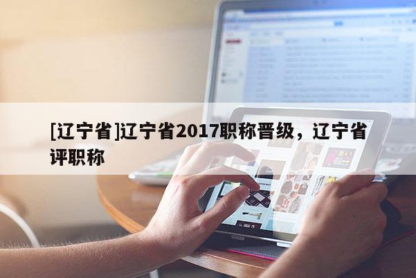 [辽宁省]辽宁省2017职称晋级，辽宁省评职称