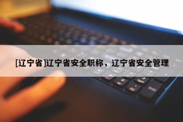 [辽宁省]辽宁省安全职称，辽宁省安全管理