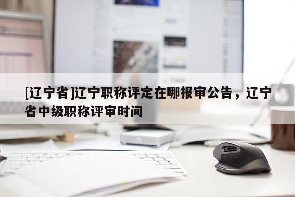 [辽宁省]辽宁职称评定在哪报审公告，辽宁省中级职称评审时间