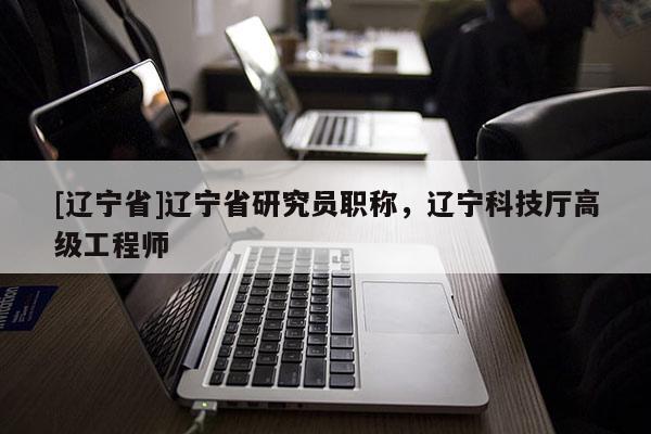 [辽宁省]辽宁省研究员职称，辽宁科技厅高级工程师