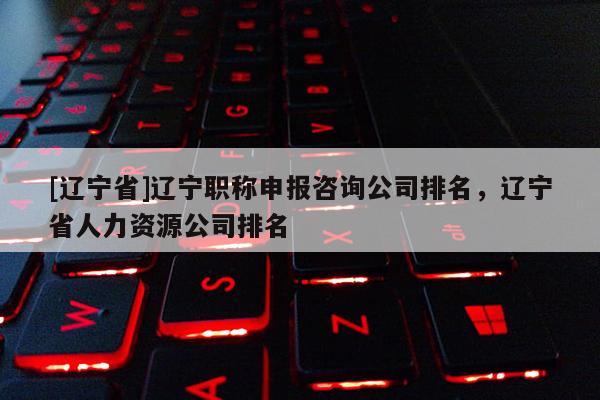 [辽宁省]辽宁职称申报咨询公司排名，辽宁省人力资源公司排名