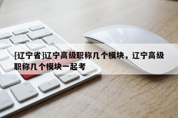 [辽宁省]辽宁高级职称几个模块，辽宁高级职称几个模块一起考