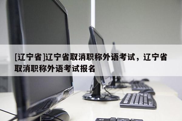 [辽宁省]辽宁省取消职称外语考试，辽宁省取消职称外语考试报名