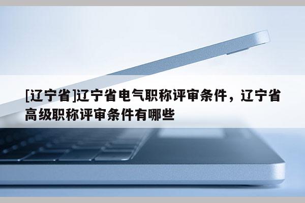 [辽宁省]辽宁省电气职称评审条件，辽宁省高级职称评审条件有哪些