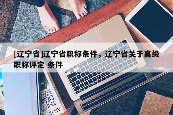 [辽宁省]辽宁省职称条件，辽宁省关于高级职称评定 条件