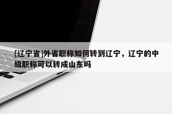 [辽宁省]外省职称如何转到辽宁，辽宁的中级职称可以转成山东吗