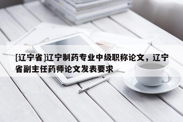 [辽宁省]辽宁制药专业中级职称论文，辽宁省副主任药师论文发表要求