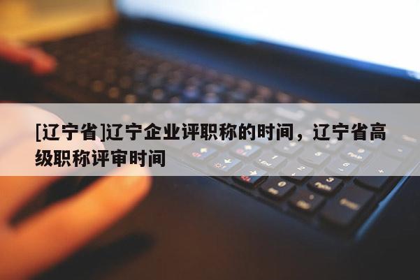 [辽宁省]辽宁企业评职称的时间，辽宁省高级职称评审时间