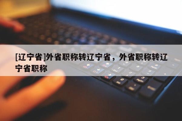 [辽宁省]外省职称转辽宁省，外省职称转辽宁省职称