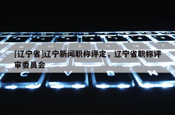 [辽宁省]辽宁新闻职称评定，辽宁省职称评审委员会