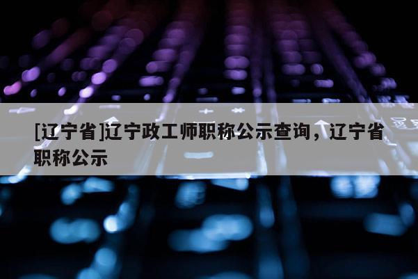 [辽宁省]辽宁政工师职称公示查询，辽宁省职称公示