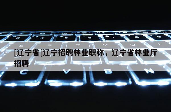 [辽宁省]辽宁招聘林业职称，辽宁省林业厅招聘