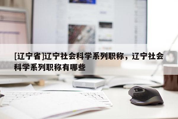 [辽宁省]辽宁社会科学系列职称，辽宁社会科学系列职称有哪些